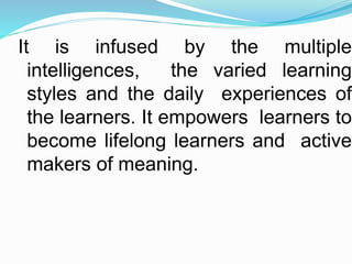 It is infused by the multiple
intelligences, the varied learning
styles and the daily experiences of
the learners. It empowers learners to
become lifelong learners and active
makers of meaning.
 