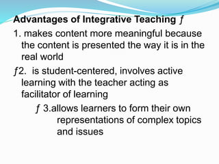 Advantages of Integrative Teaching ƒ
1. makes content more meaningful because
the content is presented the way it is in the
real world
ƒ2. is student-centered, involves active
learning with the teacher acting as
facilitator of learning
ƒ 3.allows learners to form their own
representations of complex topics
and issues
 