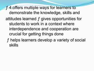 ƒ 4.offers multiple ways for learners to
demonstrate the knowledge, skills and
attitudes learned ƒ gives opportunities for
students to work in a context where
interdependence and cooperation are
crucial for getting things done
ƒ helps learners develop a variety of social
skills
 
