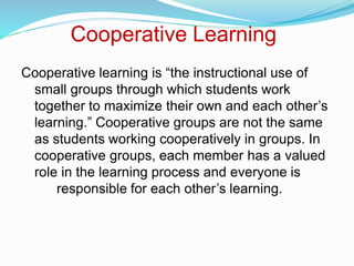 Cooperative Learning
Cooperative learning is “the instructional use of
small groups through which students work
together to maximize their own and each other’s
learning.” Cooperative groups are not the same
as students working cooperatively in groups. In
cooperative groups, each member has a valued
role in the learning process and everyone is
responsible for each other’s learning.
 