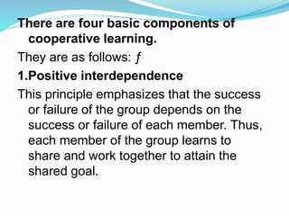 There are four basic components of
cooperative learning.
They are as follows: ƒ
1.Positive interdependence
This principle emphasizes that the success
or failure of the group depends on the
success or failure of each member. Thus,
each member of the group learns to
share and work together to attain the
shared goal.
 