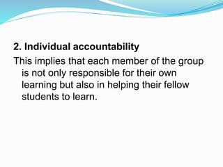2. Individual accountability
This implies that each member of the group
is not only responsible for their own
learning but also in helping their fellow
students to learn.
 