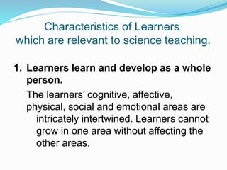 Characteristics of Learners
which are relevant to science teaching.
1. Learners learn and develop as a whole
person.
The learners’ cognitive, affective,
physical, social and emotional areas are
intricately intertwined. Learners cannot
grow in one area without affecting the
other areas.
 