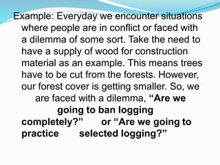Example: Everyday we encounter situations
where people are in conflict or faced with
a dilemma of some sort. Take the need to
have a supply of wood for construction
material as an example. This means trees
have to be cut from the forests. However,
our forest cover is getting smaller. So, we
are faced with a dilemma, “Are we
going to ban logging
completely?” or “Are we going to
practice selected logging?”
 