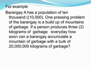 For example
Barangay A has a population of ten
thousand ((10,000). One pressing problem
of the barangay is a build up of mountains
of garbage. If a person produces three (3)
kilograms of garbage everyday how
soon can a barangay accumulate a
mountain of garbage with a bulk of
20,000,000 kilograms of garbage?
 
