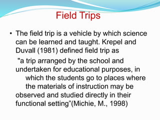 Field Trips
• The field trip is a vehicle by which science
can be learned and taught. Krepel and
Duvall (1981) defined field trip as
"a trip arranged by the school and
undertaken for educational purposes, in
which the students go to places where
the materials of instruction may be
observed and studied directly in their
functional setting”(Michie, M., 1998)
 
