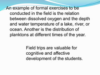An example of formal exercises to be
conducted in the field is the relation
between dissolved oxygen and the depth
and water temperature of a lake, river, or
ocean. Another is the distribution of
planktons at different times of the year.
Field trips are valuable for
cognitive and affective
development of the students.
 