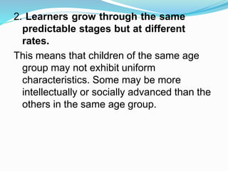 2. Learners grow through the same
predictable stages but at different
rates.
This means that children of the same age
group may not exhibit uniform
characteristics. Some may be more
intellectually or socially advanced than the
others in the same age group.
 