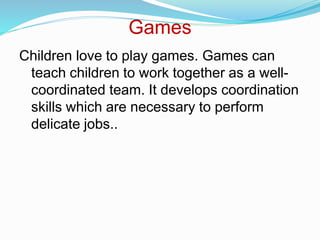 Games
Children love to play games. Games can
teach children to work together as a well-
coordinated team. It develops coordination
skills which are necessary to perform
delicate jobs..
 