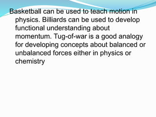 Basketball can be used to teach motion in
physics. Billiards can be used to develop
functional understanding about
momentum. Tug-of-war is a good analogy
for developing concepts about balanced or
unbalanced forces either in physics or
chemistry
 