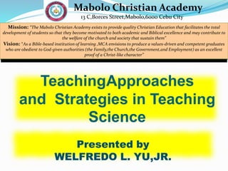 TeachingApproaches
and Strategies in Teaching
Science
Presented by
WELFREDO L. YU,JR.
Mabolo Christian Academy
13 C,Borces Street,Mabolo,6000 Cebu City
Mission: “The Mabolo Christian Academy exists to provide quality Christian Education that facilitates the total
development of students so that they become motivated to both academic and Biblical excellence and may contribute to
the welfare of the church and society that sustain them”
Vision: “As a Bible-based institution of learning ,MCA envisions to produce a values-driven and competent graduates
who are obedient to God-given authorities (the Family,the Church,the Government,and Employment) as an excellent
proof of a Christ-like character”
 