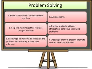 Problem Solving
  a. Make sure students understand the
                                             b. Ask questions.
                 problem


                                             d. Provide students with an
   c. Help the students gather relevant      atmosphere conducive to solving
             thought material                problems


e. Encourage he students to reflect on the   f. Encourage them to present alternate
problem and how they arrived into            ways to solve the problems
solutions
 