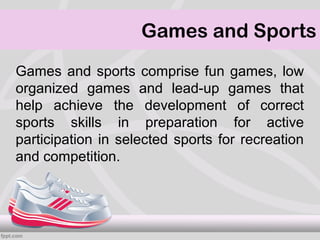 Games and Sports
Games and sports comprise fun games, low
organized games and lead-up games that
help achieve the development of correct
sports skills in preparation for active
participation in selected sports for recreation
and competition.
 