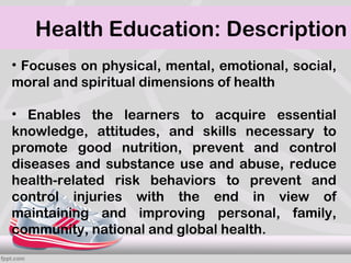 Health Education: Description
• Focuses on physical, mental, emotional, social,
moral and spiritual dimensions of health

• Enables the learners to acquire essential
knowledge, attitudes, and skills necessary to
promote good nutrition, prevent and control
diseases and substance use and abuse, reduce
health-related risk behaviors to prevent and
control injuries with the end in view of
maintaining and improving personal, family,
community, national and global health.
 