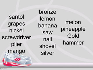 bronze
   santol      lemon
  grapes                 melon
              banana
   nickel              pineapple
                 saw
screwdriver               Gold
                 nail
    plier               hammer
              shovel
  mango         silver
 