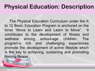 Physical Education: Description

    The Physical Education Curriculum under the K
to 12 Basic Education Program is anchored on the
tenet “Move to Learn and Learn to Move”. It
contributes to the development of fitness and
wellness among school-age children. The
program’s rich and challenging experiences
promote the development of active lifestyle which
is the key to achieving, sustaining and promoting
lifelong fitness.
 