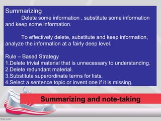 Summarizing
      Delete some information , substitute some information
and keep some information.

      To effectively delete, substitute and keep information,
analyze the information at a fairly deep level.

Rule – Based Strategy
1.Delete trivial material that is unnecessary to understanding.
2.Delete redundant material.
3.Substitute superordinate terms for lists.
4.Select a sentence topic or invent one if it is missing.


               Summarizing and note-taking
 