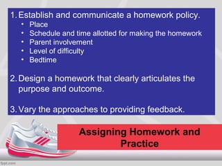 1. Establish and communicate a homework policy.
  •   Place
  •   Schedule and time allotted for making the homework
  •   Parent involvement
  •   Level of difficulty
  •   Bedtime

2. Design a homework that clearly articulates the
   purpose and outcome.

3. Vary the approaches to providing feedback.

                    Assigning Homework and
                            Practice
 