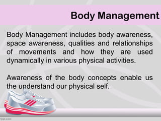 Body Management
Body Management includes body awareness,
space awareness, qualities and relationships
of movements and how they are used
dynamically in various physical activities.

Awareness of the body concepts enable us
the understand our physical self.
 