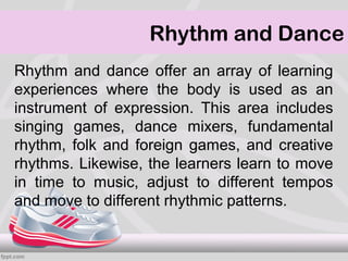 Rhythm and Dance
Rhythm and dance offer an array of learning
experiences where the body is used as an
instrument of expression. This area includes
singing games, dance mixers, fundamental
rhythm, folk and foreign games, and creative
rhythms. Likewise, the learners learn to move
in time to music, adjust to different tempos
and move to different rhythmic patterns.
 