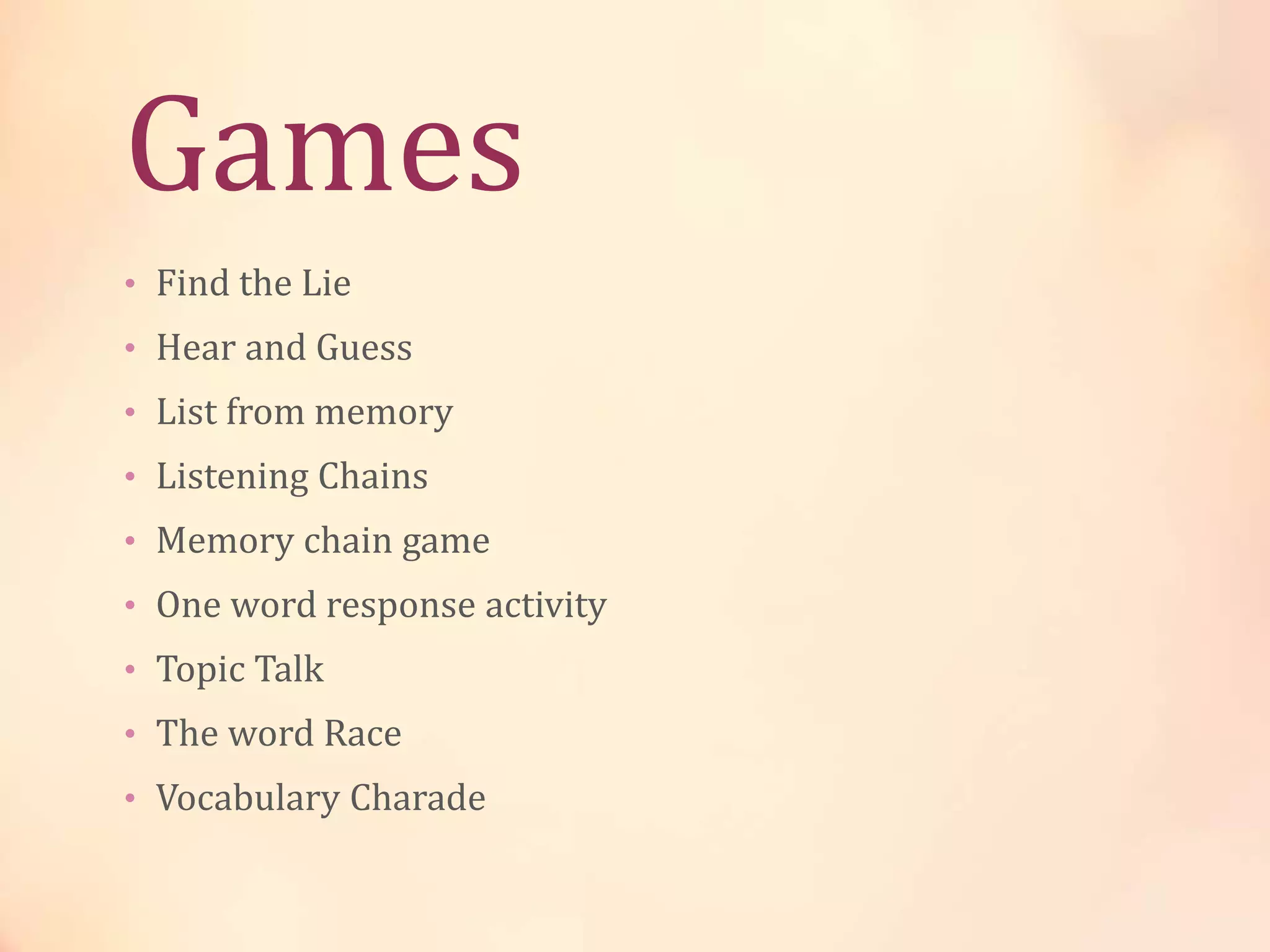 Games
• Find the Lie
• Hear and Guess
• List from memory
• Listening Chains
• Memory chain game
• One word response activity
• Topic Talk
• The word Race
• Vocabulary Charade