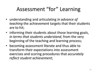 Assessment “for” Learning
• understanding and articulating in advance of
teaching the achievement targets that their students
are to hit;
• informing their students about those learning goals,
in terms that students understand, from the very
beginning of the teaching and learning process;
• becoming assessment literate and thus able to
transform their expectations into assessment
exercises and scoring procedures that accurately
reflect student achievement;
28
 