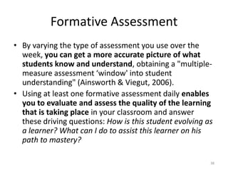 Formative Assessment
• By varying the type of assessment you use over the
week, you can get a more accurate picture of what
students know and understand, obtaining a "multiple-
measure assessment ‘window' into student
understanding" (Ainsworth & Viegut, 2006).
• Using at least one formative assessment daily enables
you to evaluate and assess the quality of the learning
that is taking place in your classroom and answer
these driving questions: How is this student evolving as
a learner? What can I do to assist this learner on his
path to mastery?
38
 