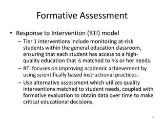 Formative Assessment
• Response to Intervention (RTI) model
– Tier 1 interventions include monitoring at-risk
students within the general education classroom,
ensuring that each student has access to a high-
quality education that is matched to his or her needs.
– RTI focuses on improving academic achievement by
using scientifically based instructional practices.
– Use alternative assessment which utilizes quality
interventions matched to student needs, coupled with
formative evaluation to obtain data over time to make
critical educational decisions.
39
 