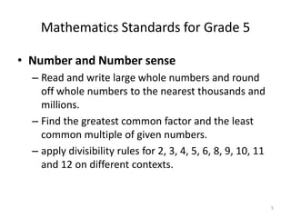 Mathematics Standards for Grade 5
• Number and Number sense
– Read and write large whole numbers and round
off whole numbers to the nearest thousands and
millions.
– Find the greatest common factor and the least
common multiple of given numbers.
– apply divisibility rules for 2, 3, 4, 5, 6, 8, 9, 10, 11
and 12 on different contexts.
5
 