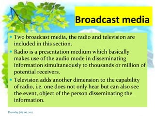 Broadcast media
 Two broadcast media, the radio and television are
included in this section.
 Radio is a presentation medium which basically
makes use of the audio mode in disseminating
information simultaneously to thousands or million of
potential receivers.
 Television adds another dimension to the capability
of radio, i.e. one does not only hear but can also see
the event, object of the person disseminating the
information.
Thursday, July 06, 2017
 