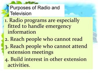 1. Radio programs are especially
fitted to handle emergency
information
2. Reach people who cannot read
3. Reach people who cannot attend
extension meetings
4. Build interest in other extension
activities.
Purposes of Radio and
Television
 