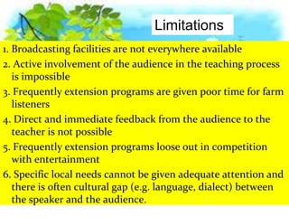 1. Broadcasting facilities are not everywhere available
2. Active involvement of the audience in the teaching process
is impossible
3. Frequently extension programs are given poor time for farm
listeners
4. Direct and immediate feedback from the audience to the
teacher is not possible
5. Frequently extension programs loose out in competition
with entertainment
6. Specific local needs cannot be given adequate attention and
there is often cultural gap (e.g. language, dialect) between
the speaker and the audience.
Limitations
 