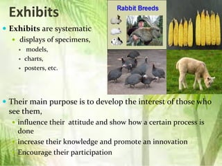 Exhibits
 Exhibits are systematic
 displays of specimens,
 models,
 charts,
 posters, etc.
 Their main purpose is to develop the interest of those who
see them,
 influence their attitude and show how a certain process is
done
 increase their knowledge and promote an innovation
 Encourage their participation
 