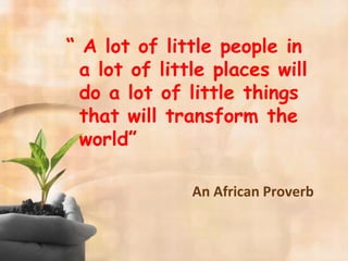 “ A lot of little people in
a lot of little places will
do a lot of little things
that will transform the
world”
An African Proverb
 