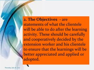 2. The Objectives - are
statements of what the clientele
will be able to do after the learning
activity. These should be carefully
and cooperatively decided by the
extension worker and his clientele
to ensure that the learnings will be
better appreciated and applied or
adopted.
Thursday, July 06, 2017
 
