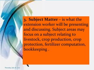3. Subject Matter – is what the
extension worker will be presenting
and discussing. Subject areas may
focus on a subject relating to
livestock, crop production, crop
protection, fertilizer computation,
bookkeeping .
Thursday, July 06, 2017
 