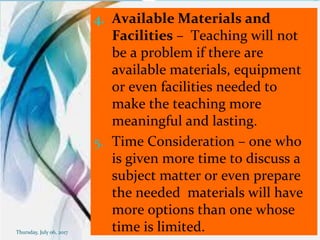 4. Available Materials and
Facilities – Teaching will not
be a problem if there are
available materials, equipment
or even facilities needed to
make the teaching more
meaningful and lasting.
5. Time Consideration – one who
is given more time to discuss a
subject matter or even prepare
the needed materials will have
more options than one whose
time is limited.Thursday, July 06, 2017
 