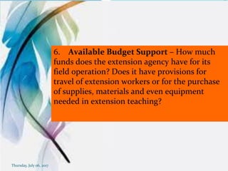 6. Available Budget Support – How much
funds does the extension agency have for its
field operation? Does it have provisions for
travel of extension workers or for the purchase
of supplies, materials and even equipment
needed in extension teaching?
Thursday, July 06, 2017
 