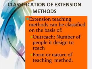 CLASSIFICATION OF EXTENSION
METHODS
Extension teaching
methods can be classified
on the basis of:
Outreach: Number of
people it design to
reach
Form or nature of
teaching method.
 