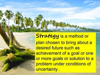 Strategy is a method or
plan chosen to bring about a
desired future such as
achievement of a goal or one
or more goals or solution to a
problem under conditions of
uncertainty .
 