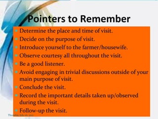 Pointers to Remember
 Determine the place and time of visit.
 Decide on the purpose of visit.
 Introduce yourself to the farmer/housewife.
 Observe courtesy all throughout the visit.
 Be a good listener.
 Avoid engaging in trivial discussions outside of your
main purpose of visit.
 Conclude the visit.
 Record the important details taken up/observed
during the visit.
 Follow-up the visit.
Thursday, July 06, 2017
 