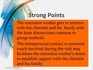Strong Points
 The extension worker gets to interact
with the clientele and his family with
the least distractions common to
group methods.
 The interpersonal contact or personal
touch involved during the visit may
facilitate the extension worker’s desire
to establish rapport with the clientele
and his family.
Thursday, July 06, 2017
 