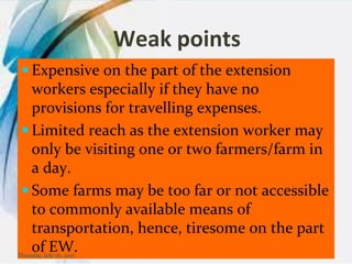 Weak points
 Expensive on the part of the extension
workers especially if they have no
provisions for travelling expenses.
 Limited reach as the extension worker may
only be visiting one or two farmers/farm in
a day.
 Some farms may be too far or not accessible
to commonly available means of
transportation, hence, tiresome on the part
of EW.Thursday, July 06, 2017
 