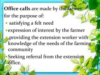 Office calls are made by the farmer
for the purpose of:
 satisfying a felt need
expression of interest by the farmer
 providing the extension worker with
knowledge of the needs of the farming
community
Seeking referral from the extension
office.
 