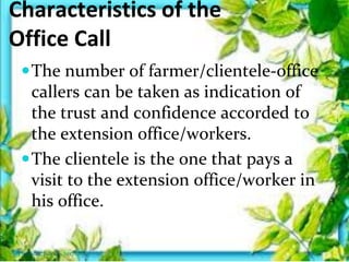 Characteristics of the
Office Call
The number of farmer/clientele-office
callers can be taken as indication of
the trust and confidence accorded to
the extension office/workers.
The clientele is the one that pays a
visit to the extension office/worker in
his office.
Thursday, July 06, 2017
 