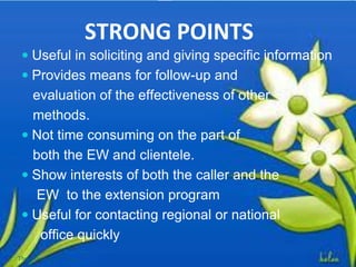 STRONG POINTS
 Useful in soliciting and giving specific information
 Provides means for follow-up and
evaluation of the effectiveness of other
methods.
 Not time consuming on the part of
both the EW and clientele.
 Show interests of both the caller and the
EW to the extension program
 Useful for contacting regional or national
office quickly
Thursday, July 06, 2017
 