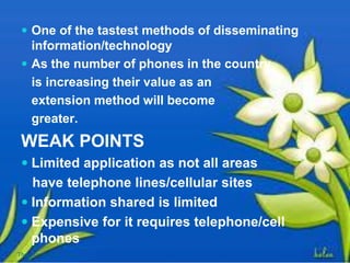  One of the tastest methods of disseminating
information/technology
 As the number of phones in the country
is increasing their value as an
extension method will become
greater.
WEAK POINTS
 Limited application as not all areas
have telephone lines/cellular sites
 Information shared is limited
 Expensive for it requires telephone/cell
phones
Thursday, July 06, 2017
 