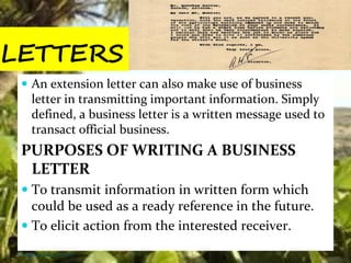 LETTERS
 An extension letter can also make use of business
letter in transmitting important information. Simply
defined, a business letter is a written message used to
transact official business.
PURPOSES OF WRITING A BUSINESS
LETTER
 To transmit information in written form which
could be used as a ready reference in the future.
 To elicit action from the interested receiver.
Thursday, July 06, 2017
 