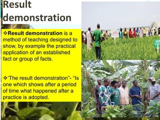 Result
demonstration
Result demonstration is a
method of teaching designed to
show, by example the practical
application of an established
fact or group of facts.
‘The result demonstration”- “Is
one which shows after a period
of time what happened after a
practice is adopted.
 