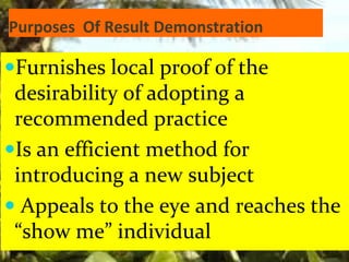 Purposes Of Result Demonstration
Furnishes local proof of the
desirability of adopting a
recommended practice
Is an efficient method for
introducing a new subject
 Appeals to the eye and reaches the
“show me” individual
 